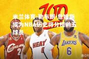 米兰体育-勒布朗-詹姆斯成为NBA历史得分榜前五球员