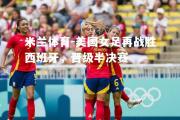 米兰体育-美国女足再战胜西班牙，晋级半决赛