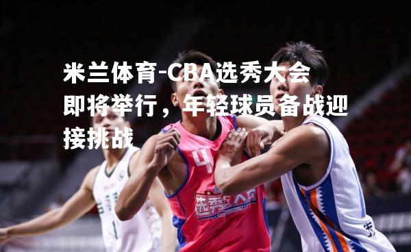 CBA选秀大会即将举行，年轻球员备战迎接挑战