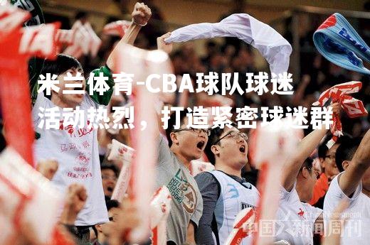 CBA球队球迷活动热烈，打造紧密球迷群